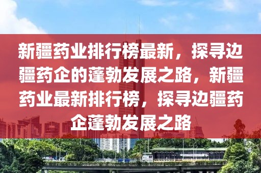 新疆药业排行榜最新，探寻边疆药企的蓬勃发展之路，新疆药业最新排行榜，探寻边疆药企蓬勃发展之路