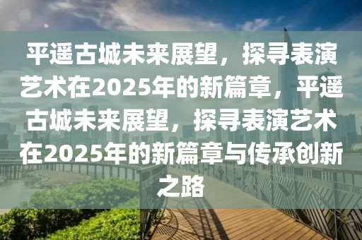 平遥古城未来展望，探寻表演艺术在2025年的新篇章，平遥古城未来展望，探寻表演艺术在2025年的新篇章与传承创新之路