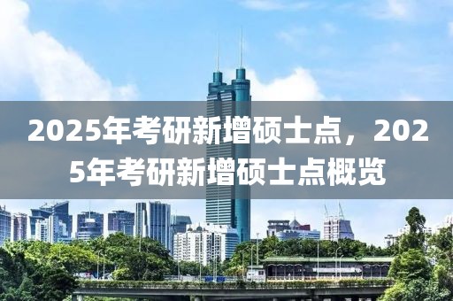 2025年考研新增硕士点，2025年考研新增硕士点概览