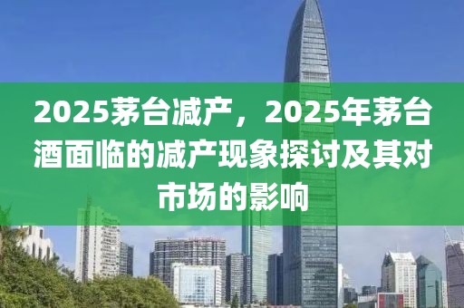 2025茅台减产，2025年茅台酒面临的减产现象探讨及其对市场的影响