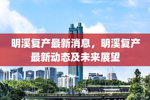 明溪复产最新消息，明溪复产最新动态及未来展望