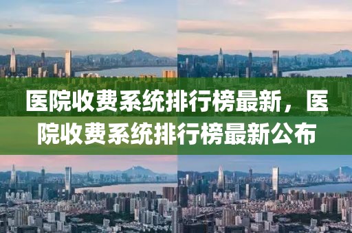 医院收费系统排行榜最新，医院收费系统排行榜最新公布