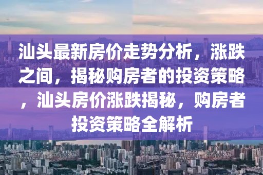 汕头最新房价走势分析，涨跌之间，揭秘购房者的投资策略，汕头房价涨跌揭秘，购房者投资策略全解析