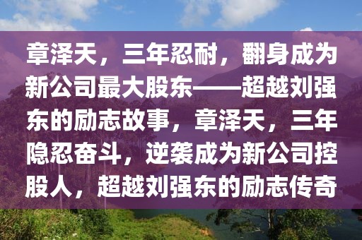 章泽天，三年忍耐，翻身成为新公司最大股东——超越刘强东的励志故事，章泽天，三年隐忍奋斗，逆袭成为新公司控股人，超越刘强东的励志传奇