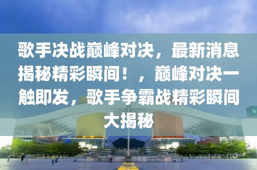 歌手决战巅峰对决，最新消息揭秘精彩瞬间！，巅峰对决一触即发，歌手争霸战精彩瞬间大揭秘