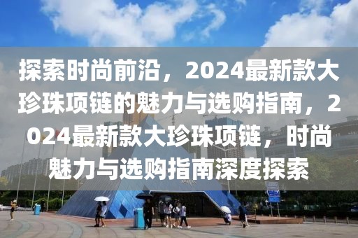 探索时尚前沿，2024最新款大珍珠项链的魅力与选购指南，2024最新款大珍珠项链，时尚魅力与选购指南深度探索