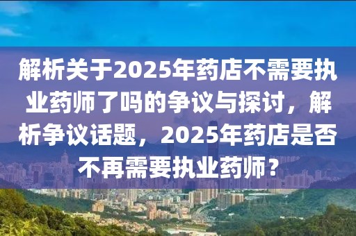 解析关于2025年药店不需要执业药师了吗的争议与探讨，解析争议话题，2025年药店是否不再需要执业药师？