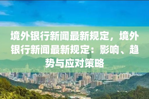 境外银行新闻最新规定，境外银行新闻最新规定：影响、趋势与应对策略