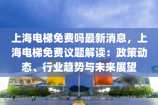 上海电梯免费吗最新消息，上海电梯免费议题解读：政策动态、行业趋势与未来展望