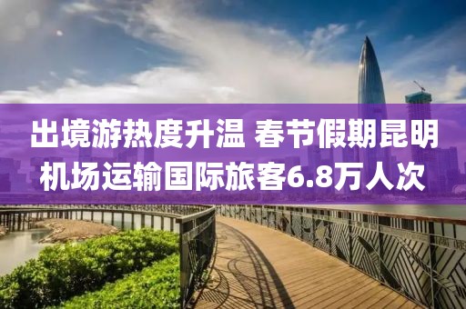 出境游热度升温 春节假期昆明机场运输国际旅客6.8万人次