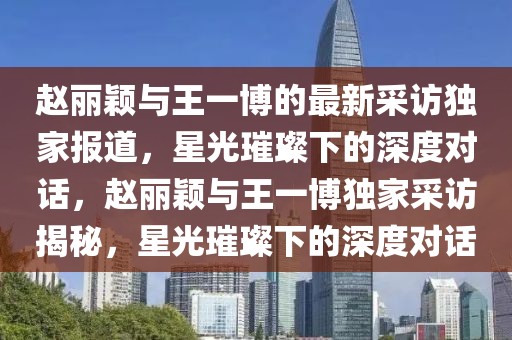 赵丽颖与王一博的最新采访独家报道，星光璀璨下的深度对话，赵丽颖与王一博独家采访揭秘，星光璀璨下的深度对话