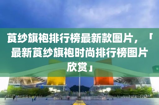 莨纱旗袍排行榜最新款图片，「最新莨纱旗袍时尚排行榜图片欣赏」