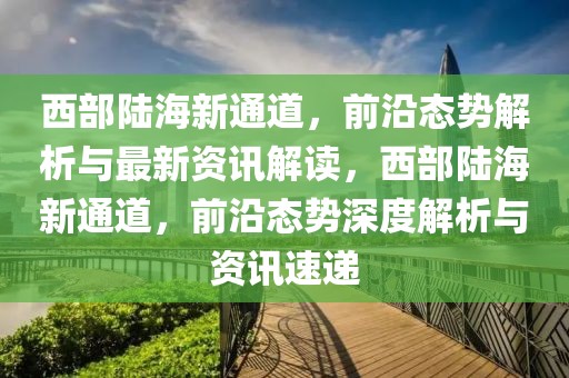 西部陆海新通道，前沿态势解析与最新资讯解读，西部陆海新通道，前沿态势深度解析与资讯速递