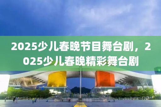 2025少儿春晚节目舞台剧，2025少儿春晚精彩舞台剧