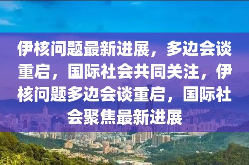 伊核问题最新进展，多边会谈重启，国际社会共同关注，伊核问题多边会谈重启，国际社会聚焦最新进展