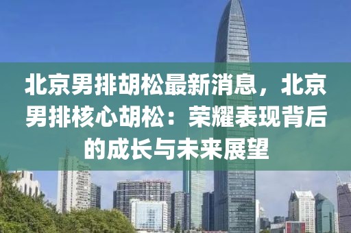 北京男排胡松最新消息，北京男排核心胡松：荣耀表现背后的成长与未来展望