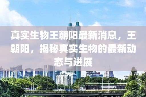 真实生物王朝阳最新消息，王朝阳，揭秘真实生物的最新动态与进展