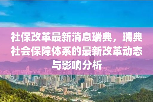 社保改革最新消息瑞典，瑞典社会保障体系的最新改革动态与影响分析