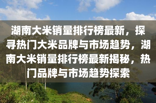 湖南大米销量排行榜最新，探寻热门大米品牌与市场趋势，湖南大米销量排行榜最新揭秘，热门品牌与市场趋势探索