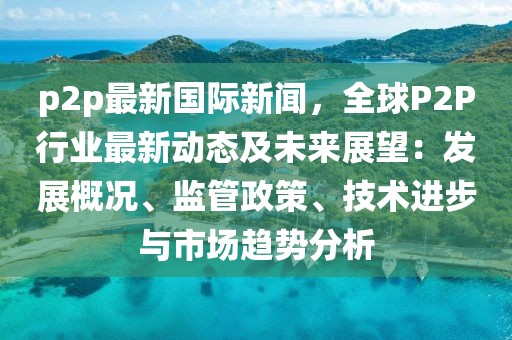 p2p最新国际新闻，全球P2P行业最新动态及未来展望：发展概况、监管政策、技术进步与市场趋势分析