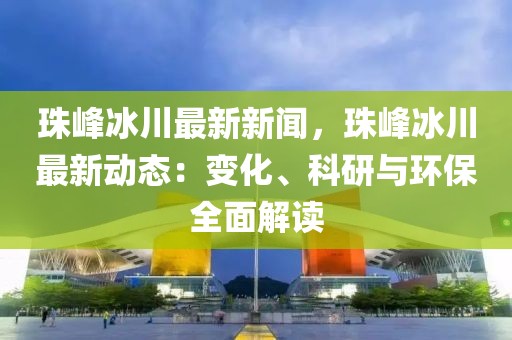 珠峰冰川最新新闻，珠峰冰川最新动态：变化、科研与环保全面解读