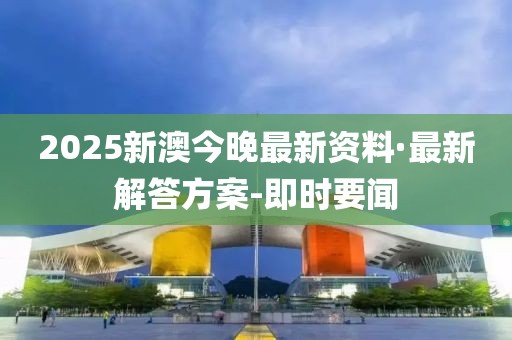 2025新澳今晚最新资料·最新解答方案-即时要闻