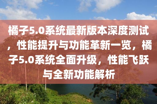 橘子5.0系统最新版本深度测试，性能提升与功能革新一览，橘子5.0系统全面升级，性能飞跃与全新功能解析