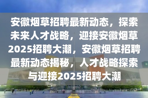 安徽烟草招聘最新动态，探索未来人才战略，迎接安徽烟草2025招聘大潮，安徽烟草招聘最新动态揭秘，人才战略探索与迎接2025招聘大潮