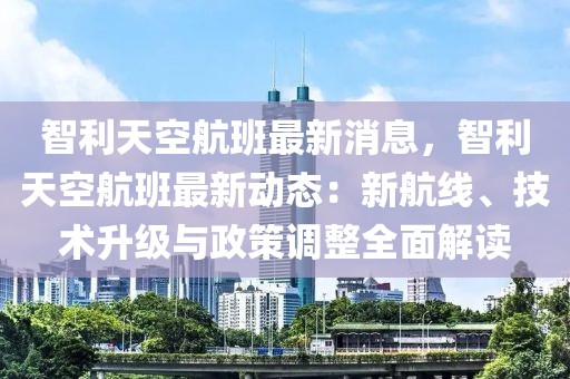 智利天空航班最新消息，智利天空航班最新动态：新航线、技术升级与政策调整全面解读