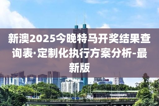 新澳2025今晚特马开奖结果查询表·定制化执行方案分析-最新版