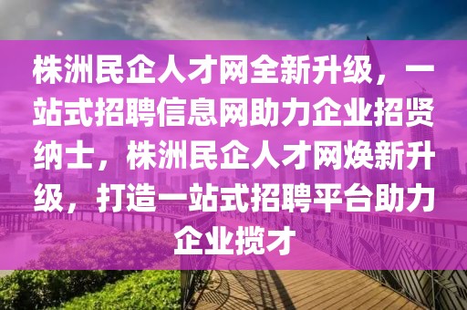 株洲民企人才网全新升级，一站式招聘信息网助力企业招贤纳士，株洲民企人才网焕新升级，打造一站式招聘平台助力企业揽才