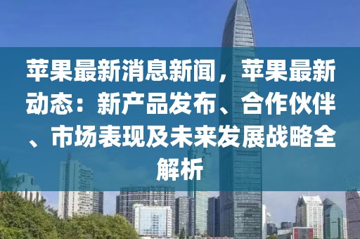 苹果最新消息新闻，苹果最新动态：新产品发布、合作伙伴、市场表现及未来发展战略全解析