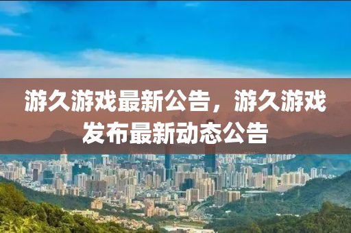 游久游戏最新公告，游久游戏发布最新动态公告