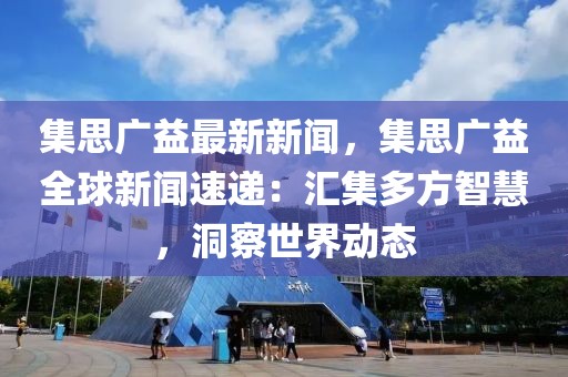 集思广益最新新闻，集思广益全球新闻速递：汇集多方智慧，洞察世界动态