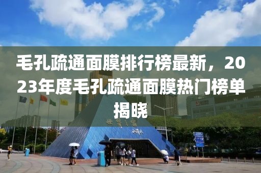 毛孔疏通面膜排行榜最新，2023年度毛孔疏通面膜热门榜单揭晓