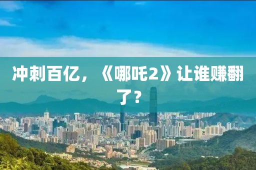 冲刺百亿，《哪吒2》让谁赚翻了？