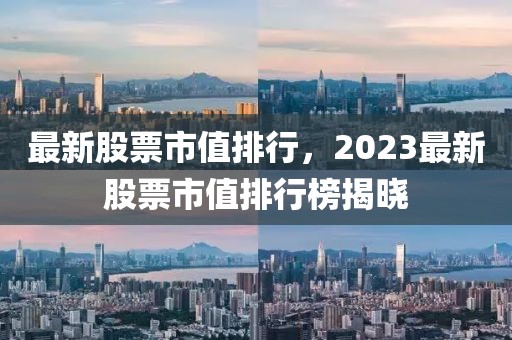 最新股票市值排行，2023最新股票市值排行榜揭晓