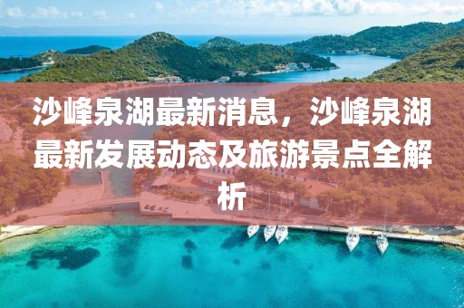 沙峰泉湖最新消息，沙峰泉湖最新发展动态及旅游景点全解析