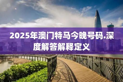 2025年澳门特马今晚号码.深度解答解释定义