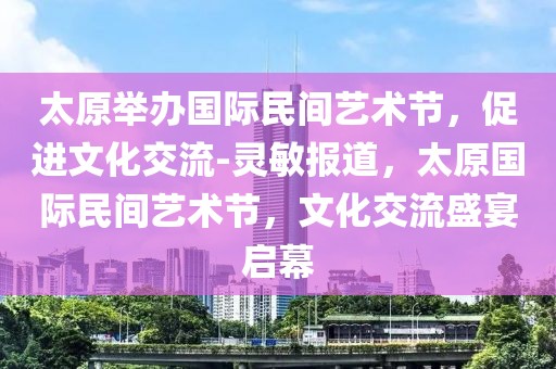 太原举办国际民间艺术节，促进文化交流-灵敏报道，太原国际民间艺术节，文化交流盛宴启幕