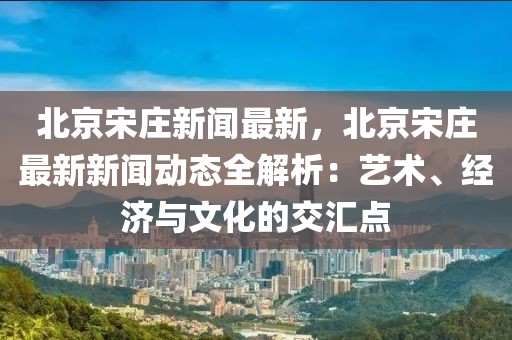 北京宋庄新闻最新，北京宋庄最新新闻动态全解析：艺术、经济与文化的交汇点