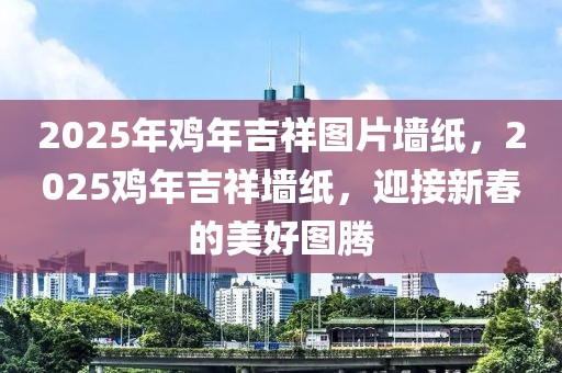 2025年鸡年吉祥图片墙纸，2025鸡年吉祥墙纸，迎接新春的美好图腾