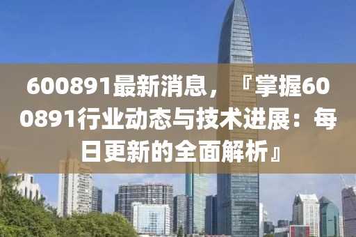 600891最新消息，『掌握600891行业动态与技术进展：每日更新的全面解析』