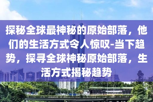 探秘全球最神秘的原始部落，他们的生活方式令人惊叹-当下趋势，探寻全球神秘原始部落，生活方式揭秘趋势