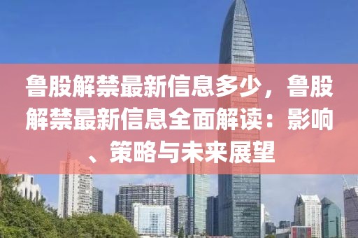 鲁股解禁最新信息多少，鲁股解禁最新信息全面解读：影响、策略与未来展望