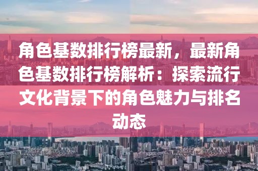 角色基数排行榜最新，最新角色基数排行榜解析：探索流行文化背景下的角色魅力与排名动态