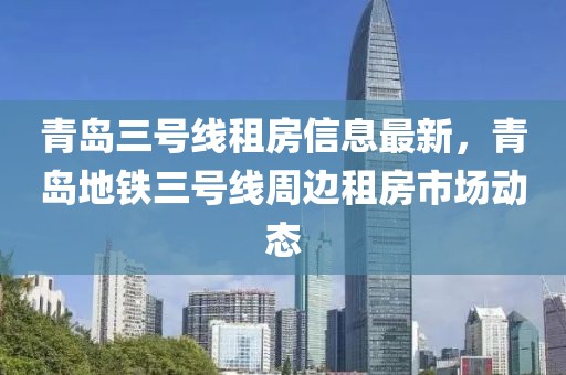 青岛三号线租房信息最新，青岛地铁三号线周边租房市场动态