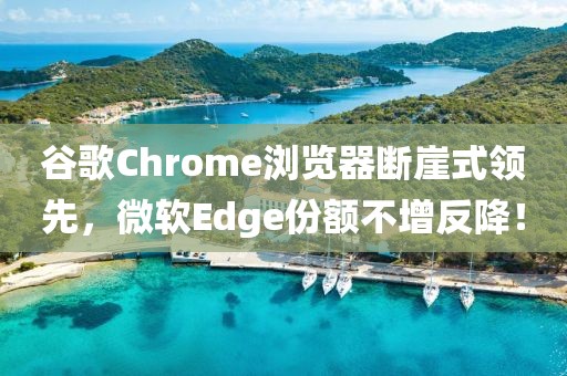 谷歌Chrome浏览器断崖式领先，微软Edge份额不增反降！