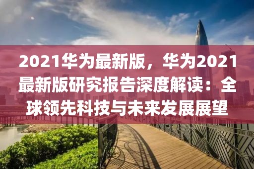 2021华为最新版，华为2021最新版研究报告深度解读：全球领先科技与未来发展展望