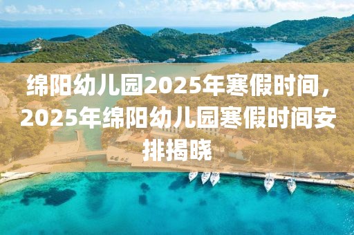 绵阳幼儿园2025年寒假时间，2025年绵阳幼儿园寒假时间安排揭晓